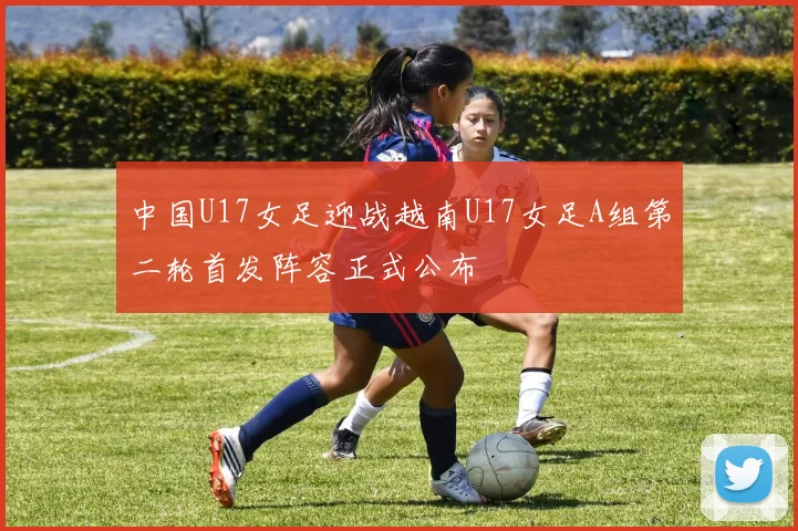 中国U17女足迎战越南U17女足A组第二轮首发阵容正式公布