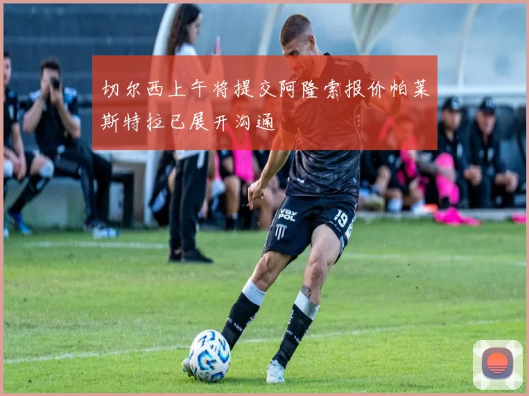 切尔西上午将提交阿隆索报价帕莱斯特拉已展开沟通
