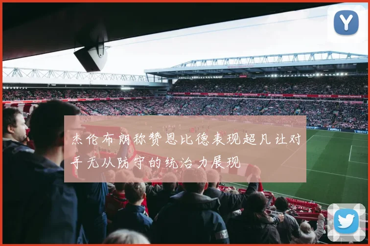 杰伦布朗称赞恩比德表现超凡让对手无从防守的统治力展现