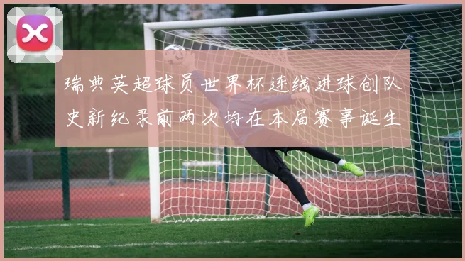 瑞典英超球员世界杯连线进球创队史新纪录前两次均在本届赛事诞生