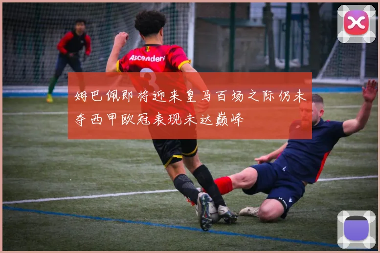 姆巴佩即将迎来皇马百场之际仍未夺西甲欧冠表现未达巅峰