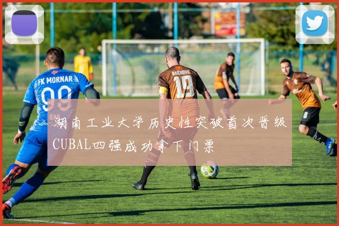 湖南工业大学历史性突破首次晋级CUBAL四强成功拿下门票