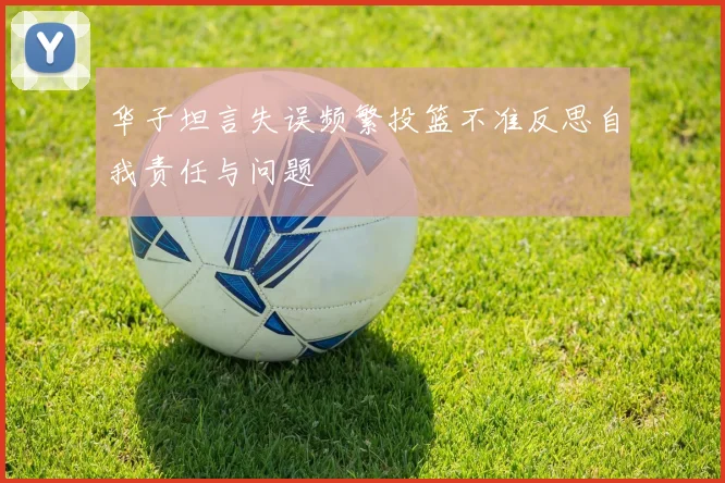华子坦言失误频繁投篮不准反思自我责任与问题