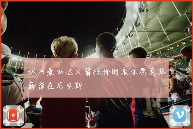 林书豪回忆火箭报价时表示愿意降薪留在尼克斯