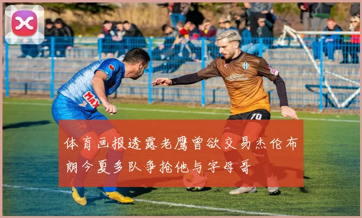 体育画报透露老鹰曾欲交易杰伦布朗今夏多队争抢他与字母哥