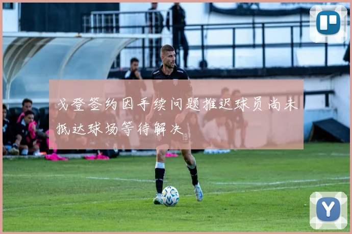 戈登签约因手续问题推迟球员尚未抵达球场等待解决