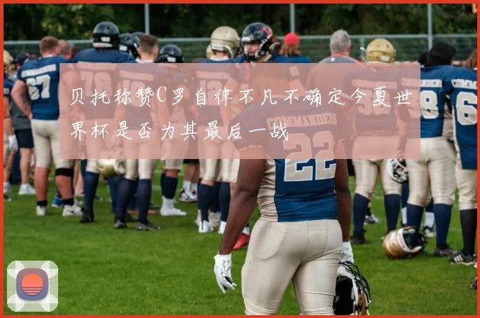 贝托称赞C罗自律不凡不确定今夏世界杯是否为其最后一战