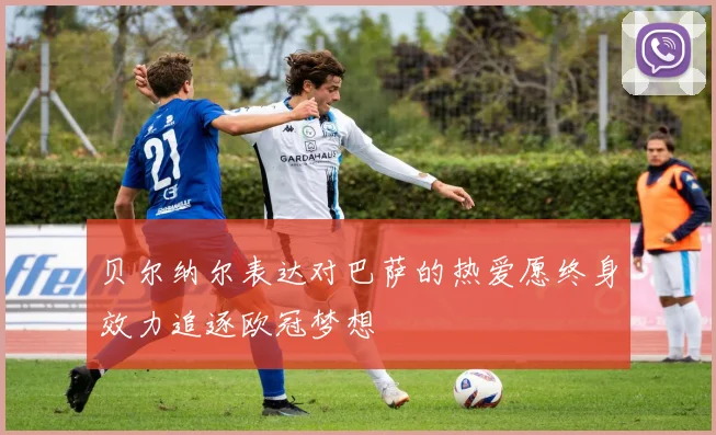 贝尔纳尔表达对巴萨的热爱愿终身效力追逐欧冠梦想