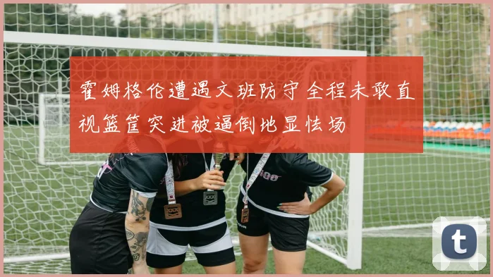 霍姆格伦遭遇文班防守全程未敢直视篮筐突进被逼倒地显怯场