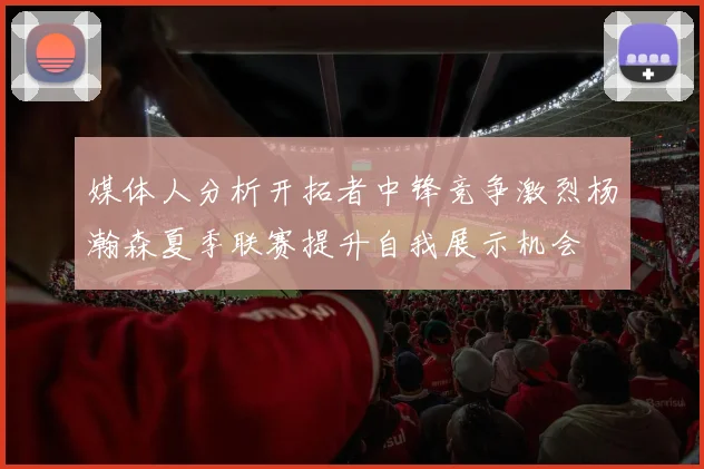 媒体人分析开拓者中锋竞争激烈杨瀚森夏季联赛提升自我展示机会