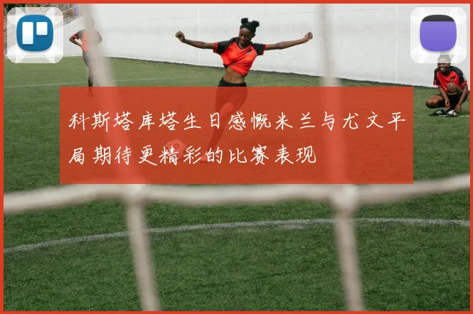 科斯塔库塔生日感慨米兰与尤文平局期待更精彩的比赛表现