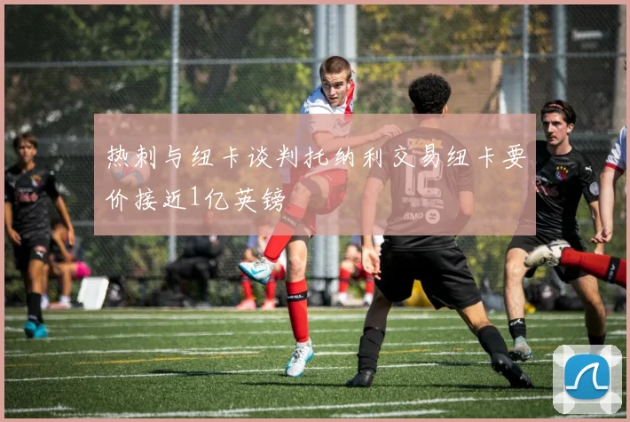 热刺与纽卡谈判托纳利交易纽卡要价接近1亿英镑