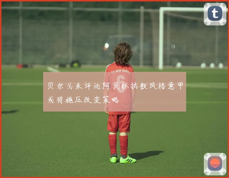 贝尔戈米评论阿莫林执教风格意甲或将施压改变策略