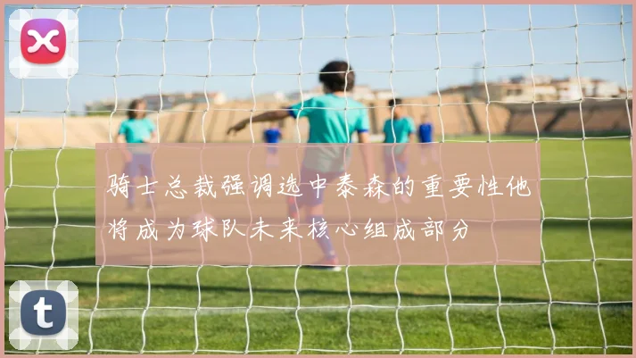 骑士总裁强调选中泰森的重要性他将成为球队未来核心组成部分