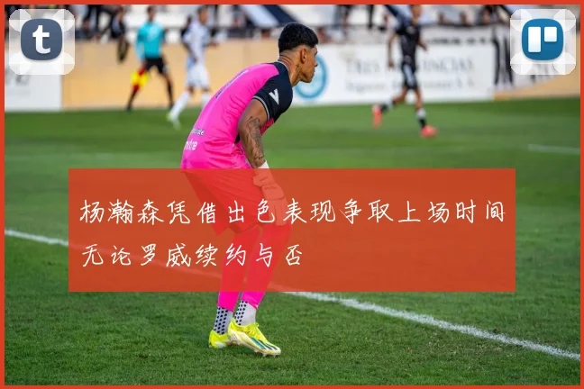杨瀚森凭借出色表现争取上场时间无论罗威续约与否