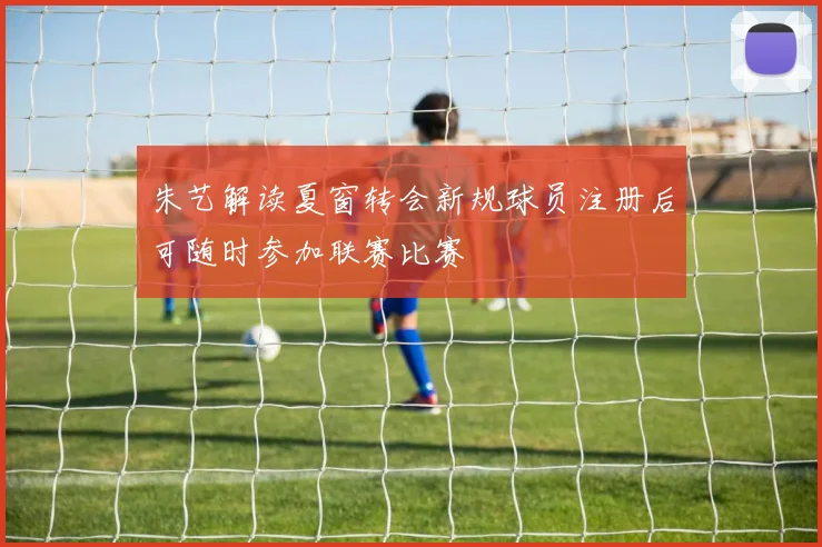 朱艺解读夏窗转会新规球员注册后可随时参加联赛比赛