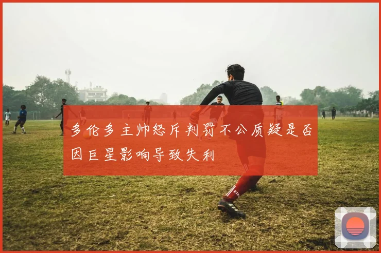 多伦多主帅怒斥判罚不公质疑是否因巨星影响导致失利