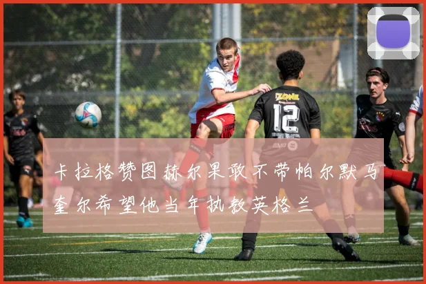 卡拉格赞图赫尔果敢不带帕尔默马奎尔希望他当年执教英格兰