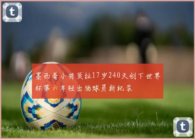 墨西哥小将莫拉17岁240天创下世界杯第六年轻出场球员新纪录