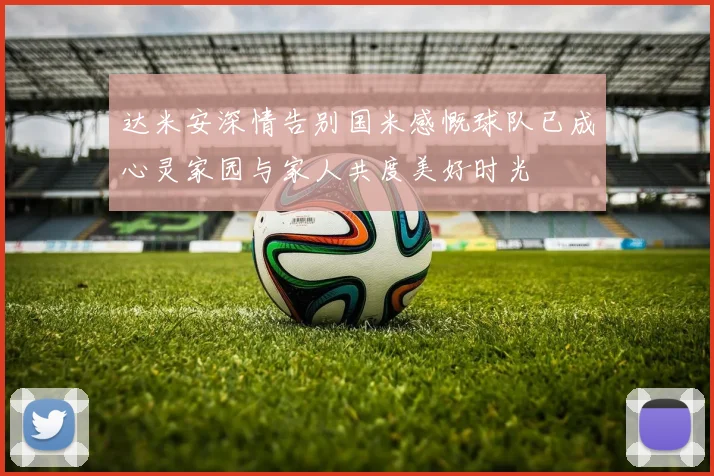 达米安深情告别国米感慨球队已成心灵家园与家人共度美好时光
