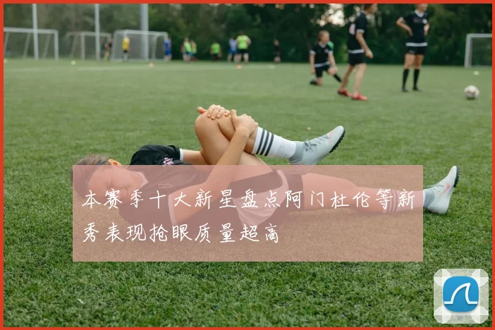 本赛季十大新星盘点阿门杜伦等新秀表现抢眼质量超高