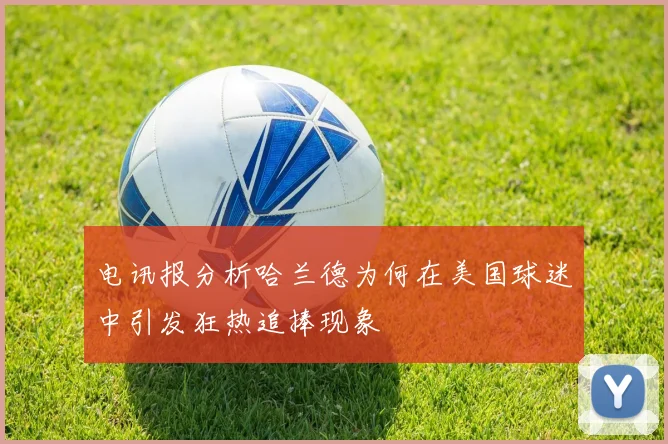 电讯报分析哈兰德为何在美国球迷中引发狂热追捧现象