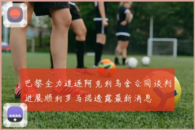 巴黎全力追逐阿克利乌舍合同谈判进展顺利罗马诺透露最新消息