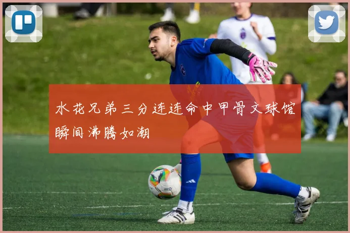 水花兄弟三分连连命中甲骨文球馆瞬间沸腾如潮
