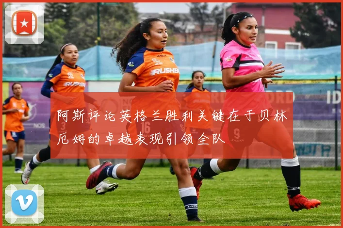 阿斯评论英格兰胜利关键在于贝林厄姆的卓越表现引领全队