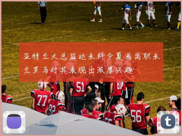 亚特兰大总监达米科今夏或离职米兰罗马对其表现出浓厚兴趣