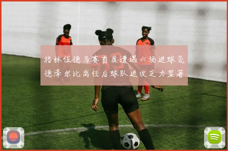 格林伍德马赛首度遭遇六场进球荒德泽尔比离任后球队进攻乏力显著