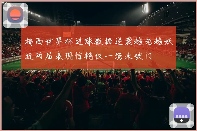 梅西世界杯进球数据逆袭越老越妖近两届表现惊艳仅一场未破门